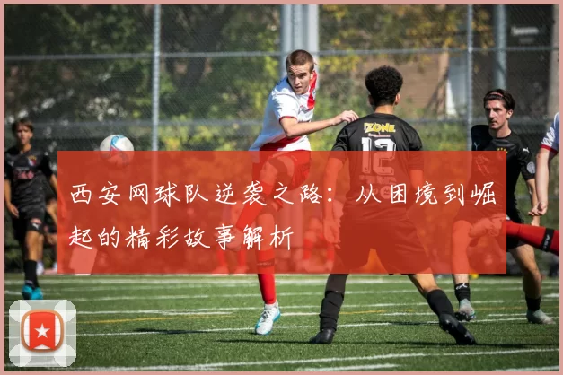 西安网球队逆袭之路：从困境到崛起的精彩故事解析