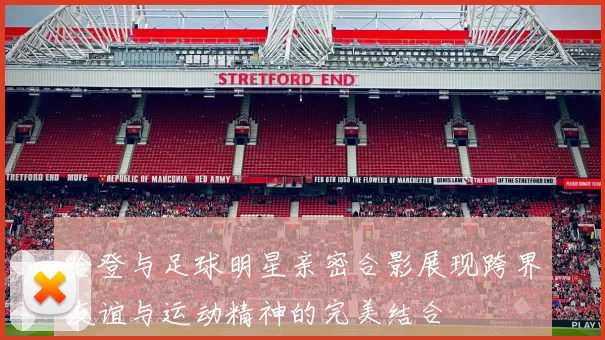 哈登与足球明星亲密合影展现跨界友谊与运动精神的完美结合