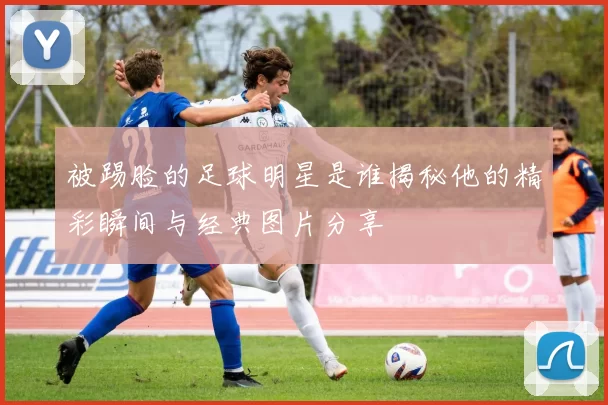 被踢脸的足球明星是谁揭秘他的精彩瞬间与经典图片分享