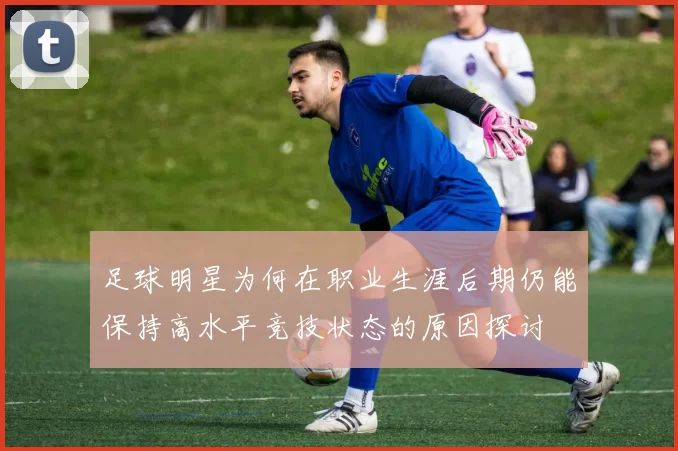 足球明星为何在职业生涯后期仍能保持高水平竞技状态的原因探讨