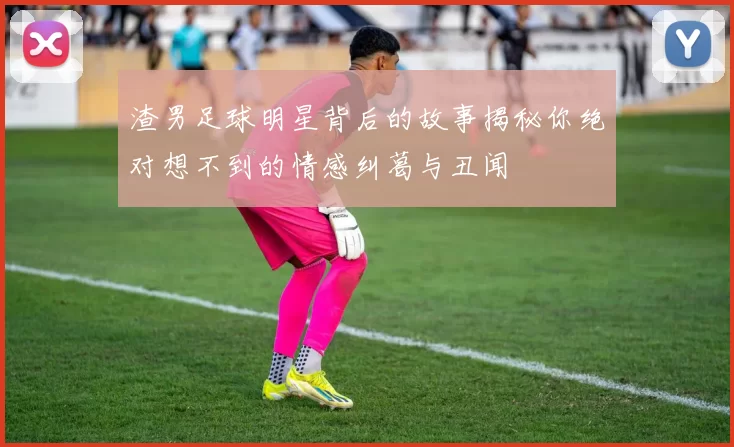 渣男足球明星背后的故事揭秘你绝对想不到的情感纠葛与丑闻