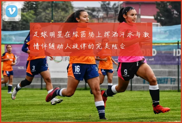足球明星在绿茵场上挥洒汗水与激情伴随动人旋律的完美结合