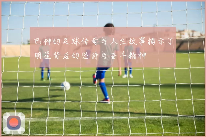 巴神的足球传奇与人生故事揭示了明星背后的坚持与奋斗精神