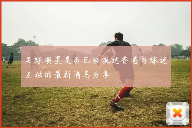 足球明星是否已经抵达香港与球迷互动的最新消息分享