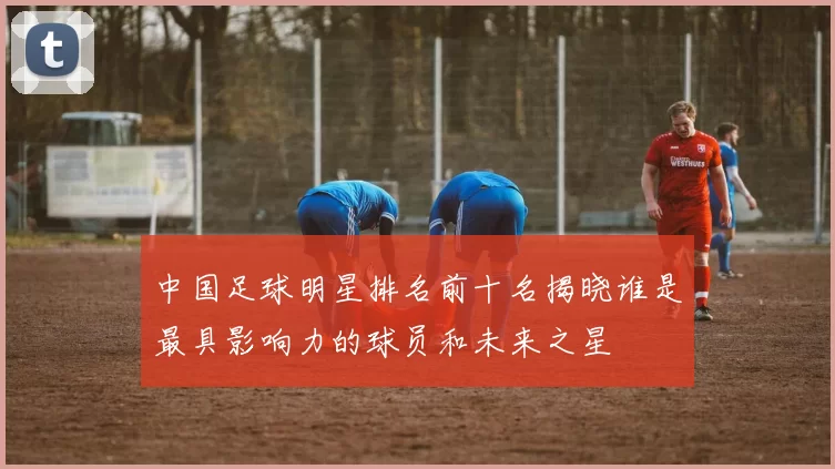 中国足球明星排名前十名揭晓谁是最具影响力的球员和未来之星