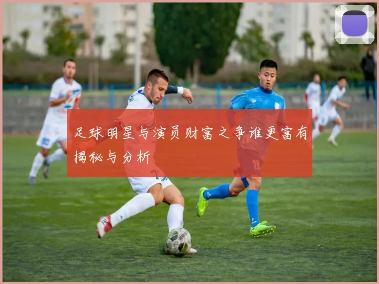 足球明星与演员财富之争谁更富有揭秘与分析