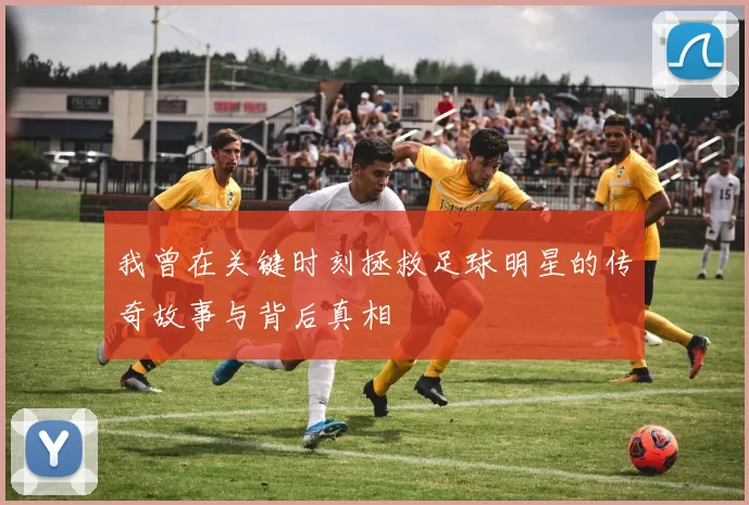 我曾在关键时刻拯救足球明星的传奇故事与背后真相
