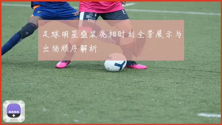 足球明星盛装亮相时刻全景展示与出场顺序解析