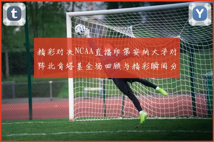 精彩对决NCAA直播印第安纳大学对阵北肯塔基全场回顾与精彩瞬间分析