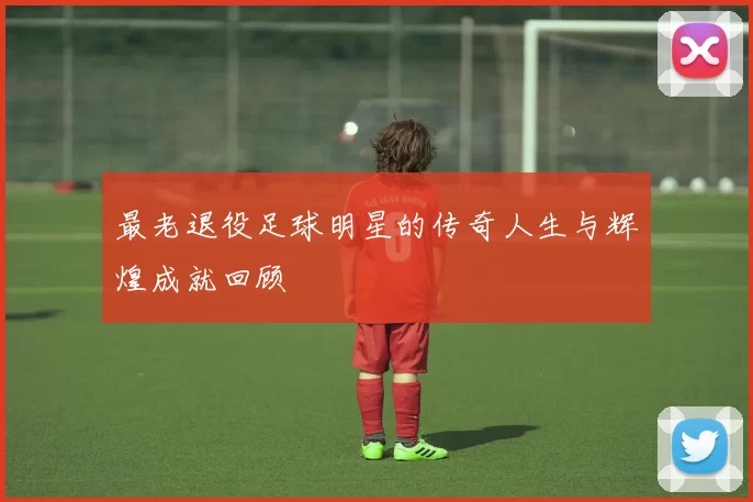 最老退役足球明星的传奇人生与辉煌成就回顾
