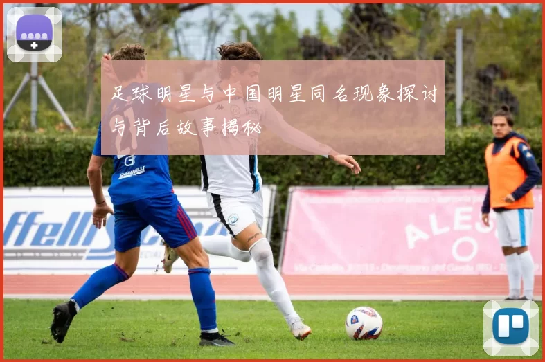足球明星与中国明星同名现象探讨与背后故事揭秘