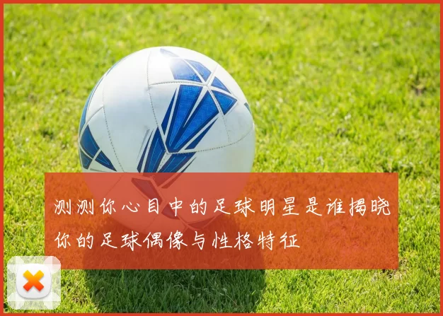 测测你心目中的足球明星是谁揭晓你的足球偶像与性格特征