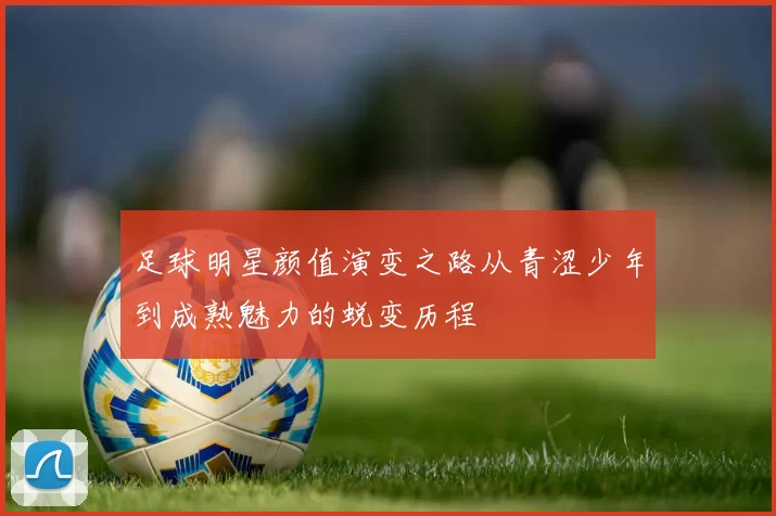 足球明星颜值演变之路从青涩少年到成熟魅力的蜕变历程