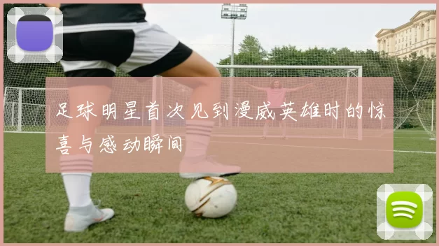 足球明星首次见到漫威英雄时的惊喜与感动瞬间