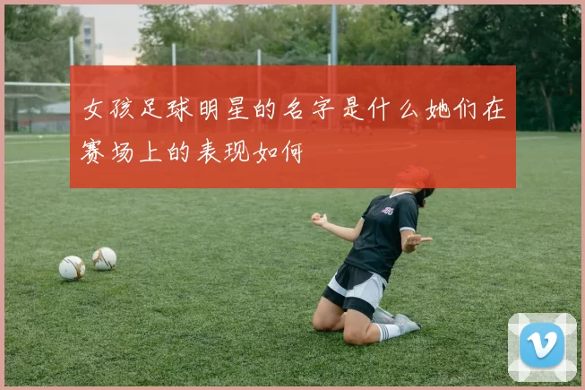 女孩足球明星的名字是什么她们在赛场上的表现如何