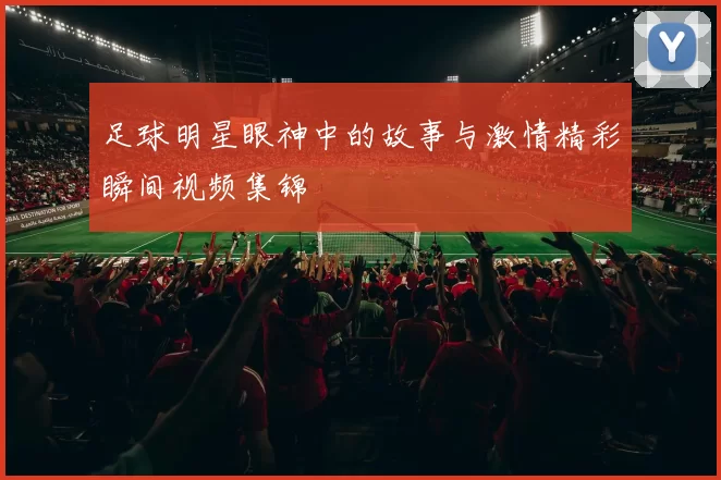 足球明星眼神中的故事与激情精彩瞬间视频集锦