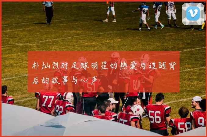 朴灿烈对足球明星的热爱与追随背后的故事与心声