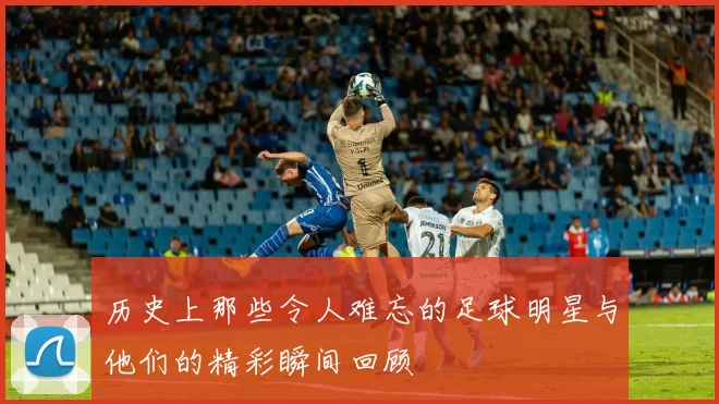 历史上那些令人难忘的足球明星与他们的精彩瞬间回顾