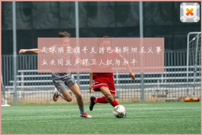 足球明星携手支持巴勒斯坦正义事业共同发声捍卫人权与和平