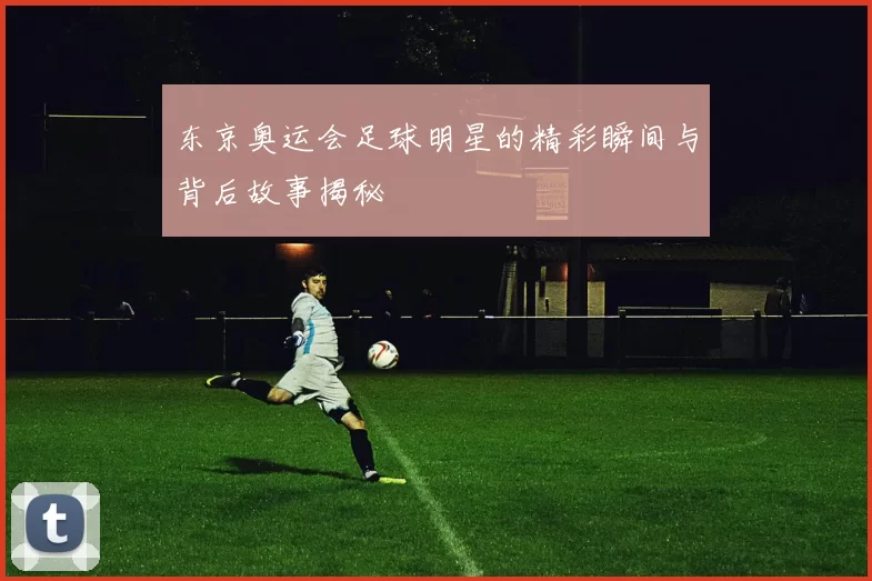 东京奥运会足球明星的精彩瞬间与背后故事揭秘