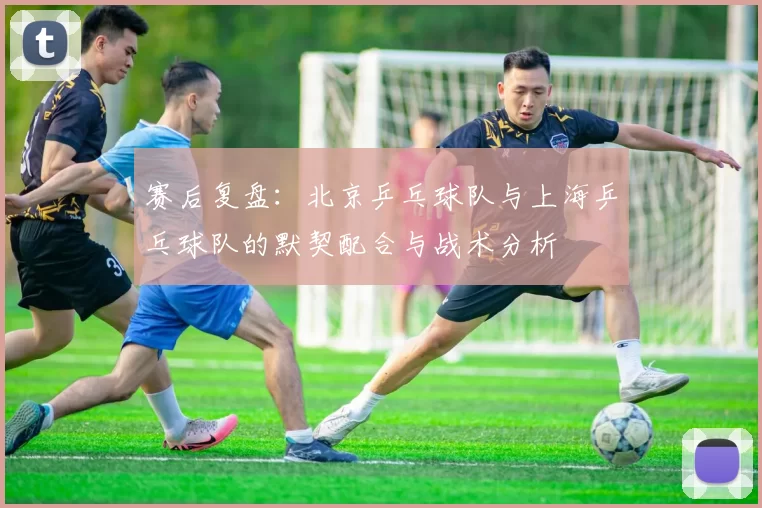 赛后复盘：北京乒乓球队与上海乒乓球队的默契配合与战术分析