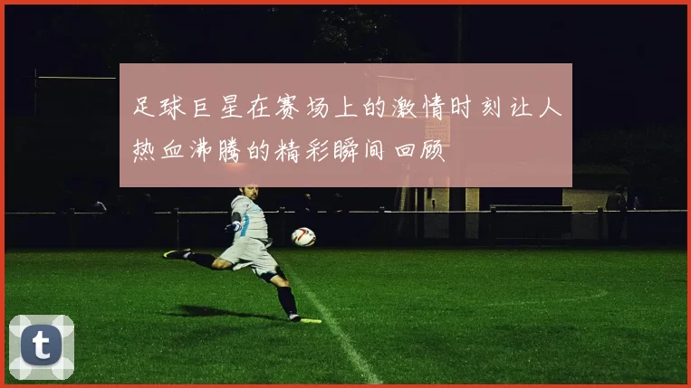 足球巨星在赛场上的激情时刻让人热血沸腾的精彩瞬间回顾