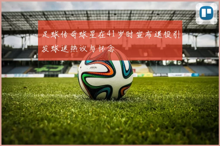 足球传奇球星在41岁时宣布退役引发球迷热议与怀念