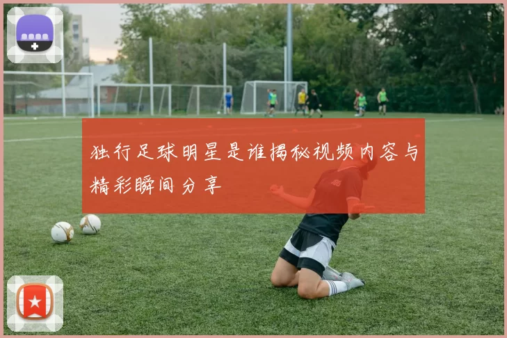 独行足球明星是谁揭秘视频内容与精彩瞬间分享