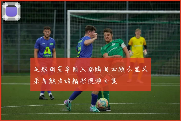足球明星华丽入场瞬间回顾尽显风采与魅力的精彩视频合集