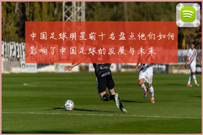 中国足球明星前十名盘点他们如何影响了中国足球的发展与未来
