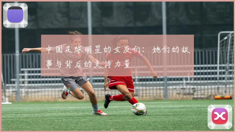 中国足球明星的女友们：她们的故事与背后的支持力量
